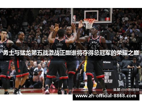 勇士与猛龙第五战激战正酣谁将夺得总冠军的荣耀之巅
