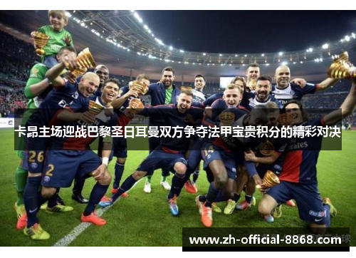 卡昂主场迎战巴黎圣日耳曼双方争夺法甲宝贵积分的精彩对决